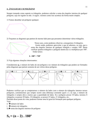 6- ÂNGULOS DE UM POLÍGONO
Sempre tomando como suporte os triângulos, podemos calcular a soma dos ângulos internos de qualquer
polígono, seja ele regular ou não. A seguir, veremos como isso acontece de forma muito simples.
1) Vamos desenhar um polígono qualquer.
2) Traçamos as diagonais que partem do mesmo lado para que possamos determinar vários triângulos.
Nesse caso, como podemos observar, conseguimos 4 triângulos.
Assim sendo, podemos aproveitar o que já sabemos, ou seja, que a
soma dos ângulos internos de qualquer triângulo e sempre 180º. Basta
verificar quantos triângulos o polígono dentro de si e multiplicar por 180º.
Então temos:
4 . 180º = 720º
3) Veja algumas situações interessantes:
Consideremos n, o número de lados de um polígono e t o número de triângulos que podem ser formados
pelas diagonais que partem somente de um vértice desse polígono.
n = 3  t = 1 n = 4  t = 2 n = 5  t = 3 n = 6  t = 4 n = 7  t = 5
Podemos verificar que se compararmos o número de lados com o número de triângulos internos nesses
polígonos, constataremos que sempre ocorre uma diferença constante igual a 2, ou seja, o número de
triângulos é sempre dois a menos que a quantidade de lados. Se o polígono possui 10 lados, teremos 8
triângulos; se possui 20 lados, 18 triângulos; se possui 23 lados, 21 triângulos, etc..
Partindo desse ponto de vista, podemos formar uma lei geral de formação para qualquer polígono.
Veja:
n  número de lados
t  número de triângulos
Sn soma dos ângulos internos do polígono
Sn = (n – 2) . 180º
11
 
