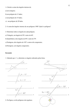 1- Calcule a soma dos ângulos internos de:
a) um octógono;
b) um polígono de 11 lados;
c) um polígono de 15 lados;
e) um polígono de 20 lados.
2- A soma dos ângulos internos de um polígono é 900º. Qual é o polígono?
3- Determine todos os ângulos de cada polígono.
a) Triângulo, um ângulo de 50º e outro de 60º.
b) Quadrilátero, dois ângulos de 80º e outro de 70º.
c) Pentágono, dois ângulos de 105º e outros três congruentes.
d) Hexágono, seis ângulos congruentes.
Revisando
1- Sabendo que r // s, determine os ângulos indicados pelas letras.
2- Na figura, os três polígonos são regulares.
12
 