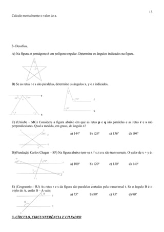 Calcule mentalmente o valor de a.
3- Desafios.
A) Na figura, o pentágono é um polígono regular. Determine os ângulos indicados na figura.
B) Se as retas r e s são paralelas, determine os ângulos x, y e z indicados.
r
r
s
s
C) (Uniube – MG) Considere a figura abaixo em que as retas p e q são paralelas e as retas r e s são
perpendiculares. Qual a medida, em graus, do ângulo x?
a) 144º b) 126º c) 136º d) 104º
D)(Fundação Carlos Chagas – SP) Na figura abaixo tem-se r // s; t e u são transversais. O valor de x + y é:
a) 100º b) 120º c) 130º d) 140º
E) (Cesgranrio – RJ) As retas r e s da figura são paralelas cortadas pela transversal t. Se o ângulo B é o
triplo de A, então B – A vale:
a) 75º b) 80º c) 85º d) 90º
7- CÍRCULO, CIRCUNFERÊNCIA E CILINDRO
13
 