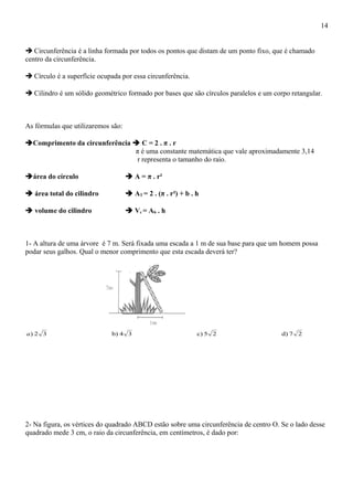  Circunferência é a linha formada por todos os pontos que distam de um ponto fixo, que é chamado
centro da circunferência.
 Círculo é a superfície ocupada por essa circunferência.
 Cilindro é um sólido geométrico formado por bases que são círculos paralelos e um corpo retangular.
As fórmulas que utilizaremos são:
Comprimento da circunferência  C = 2 . π . r
π é uma constante matemática que vale aproximadamente 3,14
r representa o tamanho do raio.
área do círculo  A = π . r²
 área total do cilindro  AT = 2 . (π . r²) + b . h
 volume do cilindro  Vc = Ab . h
1- A altura de uma árvore é 7 m. Será fixada uma escada a 1 m de sua base para que um homem possa
podar seus galhos. Qual o menor comprimento que esta escada deverá ter?
27d)25c)34b)32)a
2- Na figura, os vértices do quadrado ABCD estão sobre uma circunferência de centro O. Se o lado desse
quadrado mede 3 cm, o raio da circunferência, em centímetros, é dado por:
14
 
