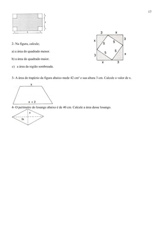 2- Na figura, calcule;
a) a área do quadrado menor.
b) a área do quadrado maior.
c) a área da região sombreada.
3- A área do trapézio da figura abaixo mede 42 cm² e sua altura 3 cm. Calcule o valor de x.
4- O perímetro do losango abaixo é de 40 cm. Calcule a área desse losango.
17
 