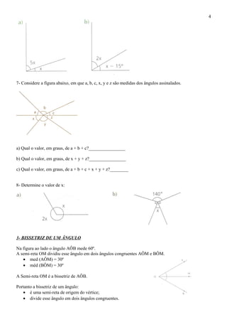 7- Considere a figura abaixo, em que a, b, c, x, y e z são medidas dos ângulos assinalados.
a) Qual o valor, em graus, de a + b + c?________________
b) Qual o valor, em graus, de x + y + z?________________
c) Qual o valor, em graus, de a + b + c + x + y + z?________
8- Determine o valor de x:
3- BISSETRIZ DE UM ÂNGULO
Na figura ao lado o ângulo AÔB mede 60º.
A semi-reta OM dividiu esse ângulo em dois ângulos congruentes AÔM e BÔM.
• med (AÔM) = 30º
• méd (BÔM) = 30º
A Semi-reta OM é a bissetriz de AÔB.
Portanto a bissetriz de um ângulo:
• é uma semi-reta de origem do vértice;
• divide esse ângulo em dois ângulos congruentes.
4
 