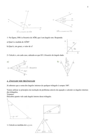 1- Na figura, OM é a bissetriz de AÔB, que é um ângulo reto. Responda:
a) Qual é a medida de AÔM?
b) Qual é, em graus, o valor de x?
2- Calcule x, em cada caso, sabendo-se que OC é bissetriz do ângulo dado.
4- ÂNGULOS NOS TRIÂNGULOS
Já sabemos que a soma dos ângulos internos de qualquer triângulo é sempre 180º.
Vamos utilizar os princípios da resolução de problemas através da equação e calcular os ângulos internos
dos triângulos.
Vejamos:
Descubra quanto vale cada ângulo interno desse triângulo.
1- Calcule as medidas de x, y e z.
5
 
