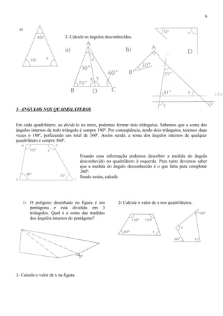 2- Calcule os ângulos desconhecidos.
5- ANGULOS NOS QUADRILÁTEROS
Em cada quadrilátero, ao dividi-lo no meio, podemos formar dois triângulos. Sabemos que a soma dos
ângulos internos de todo triângulo é sempre 180º. Por conseqüência, tendo dois triângulos, teremos duas
vezes o 180º, perfazendo um total de 360º. Assim sendo, a soma dos ângulos internos de qualquer
quadrilátero e sempre 360º.
Usando essa informação podemos descobrir a medida do ângulo
desconhecido no quadrilátero à esquerda. Para tanto devemos saber
que a medida do ângulo desconhecido é o que falta para completar
360º.
Sendo assim, calcule.
1- O polígono desenhado na figura é um
pentágono e está dividido em 3
triângulos. Qual é a soma das medidas
dos ângulos internos do pentágono?
2- Calcule o valor de x nos quadriláteros.
3- Calcule o valor de x na figura.
6
 