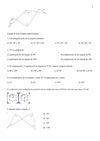EXERCÍCIOS COMPLEMENTARES
1- Um triângulo pode ter os ângulos medindo:
a) 70º, 70º e 70º b) 75º, 85º e 20º c) 75º, 85º e 25º d) 70º, 90º e 25º
2- 72º é a medida do:
a) suplemento de um ângulo de 98º. b) complemento de um ângulo de 98º.
c) suplemento de um ângulo de 108º. d) complemento de um ângulo de 108º.
3- O complemento e o suplemento do ângulo de 57º30’ medem, respectivamente:
a) 90º e 180º b) 180º e 90º c) 32º30’ d) 122º30’ e 32º30’
4- O complemento de um ângulo x mede 12º. O suplemento de x mede:
a) 12º b) 22º c) 102º d) 122º
5- A diferença entre os ângulos dos ponteiros de um relógio que marca 2h30min e de outro que marca 1h é de:
6- Quanto mede o ângulo y?
a) 50º
b) 80º
c) 70º
d) 130º
7
 