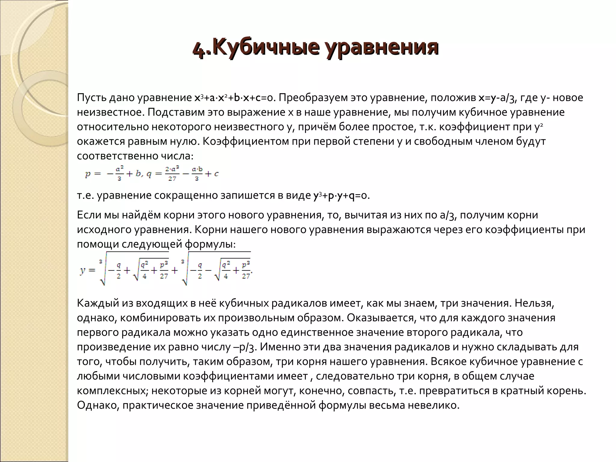 4.Кубичные уравнения Пусть дано уравнение  x 3 + a ∙ x 2 + b ∙ x + c =0. Преобразуем это уравнение, положив  x = y -а/3, где у- новое неизвестное. Подставим это выражение х в наше уравнение, мы получим кубичное уравнение относительно некоторого неизвестного у, причём более простое, т.к. коэффициент при у 2  окажется равным нулю. Коэффициентом при первой степени у и свободным членом будут соответственно числа: т.е. уравнение сокращенно запишется в виде  y 3 + p ∙ y + q =0. Если мы найдём корни этого нового уравнения, то, вычитая из них по а/3, получим корни исходного уравнения. Корни нашего нового уравнения выражаются через его коэффициенты при помощи следующей формулы:  Каждый из входящих в неё кубичных радикалов имеет, как мы знаем, три значения. Нельзя, однако, комбинировать их произвольным образом. Оказывается, что для каждого значения первого радикала можно указать одно единственное значение второго радикала, что произведение их равно числу –р/3. Именно эти два значения радикалов и нужно складывать для того, чтобы получить, таким образом, три корня нашего уравнения. Всякое кубичное уравнение с любыми числовыми коэффициентами имеет , следовательно три корня, в общем случае комплексных; некоторые из корней могут, конечно, совпасть, т.е. превратиться в кратный корень. Однако, практическое значение приведённой формулы весьма невелико.  