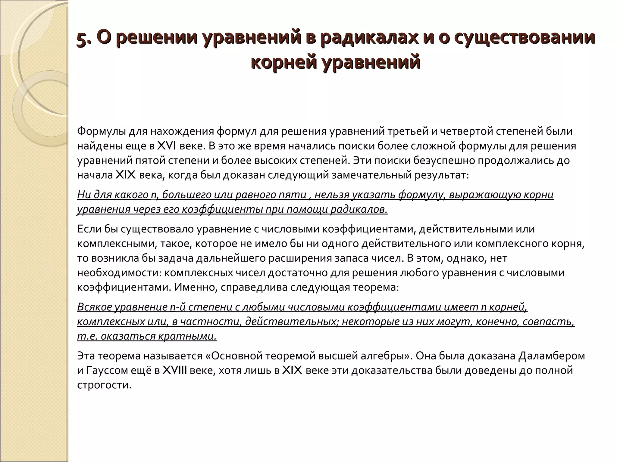 5. О решении уравнений в радикалах и о существовании корней уравнений Формулы для нахождения формул для решения уравнений третьей и четвертой степеней были найдены еще в  XVI  веке. В это же время начались поиски более сложной формулы для решения уравнений пятой степени и более высоких степеней. Эти поиски безуспешно продолжались до начала  XIX  века, когда был доказан следующий замечательный результат:  Ни для какого  n , большего или равного пяти , нельзя указать формулу, выражающую корни уравнения через его коэффициенты при помощи радикалов. Если бы существовало уравнение с числовыми коэффициентами, действительными или комплексными, такое, которое не имело бы ни одного действительного или комплексного корня, то возникла бы задача дальнейшего расширения запаса чисел. В этом, однако, нет необходимости: комплексных чисел достаточно для решения любого уравнения с числовыми коэффициентами. Именно, справедлива следующая теорема:  Всякое уравнение  n -й степени с любыми числовыми коэффициентами имеет  n  корней, комплексных или, в частности, действительных; некоторые из них могут, конечно, совпасть, т.е. оказаться кратными. Эта теорема называется «Основной теоремой высшей алгебры». Она была доказана Даламбером и Гауссом ещё в  XVIII  веке, хотя лишь в  XIX  веке эти доказательства были доведены до полной строгости.  