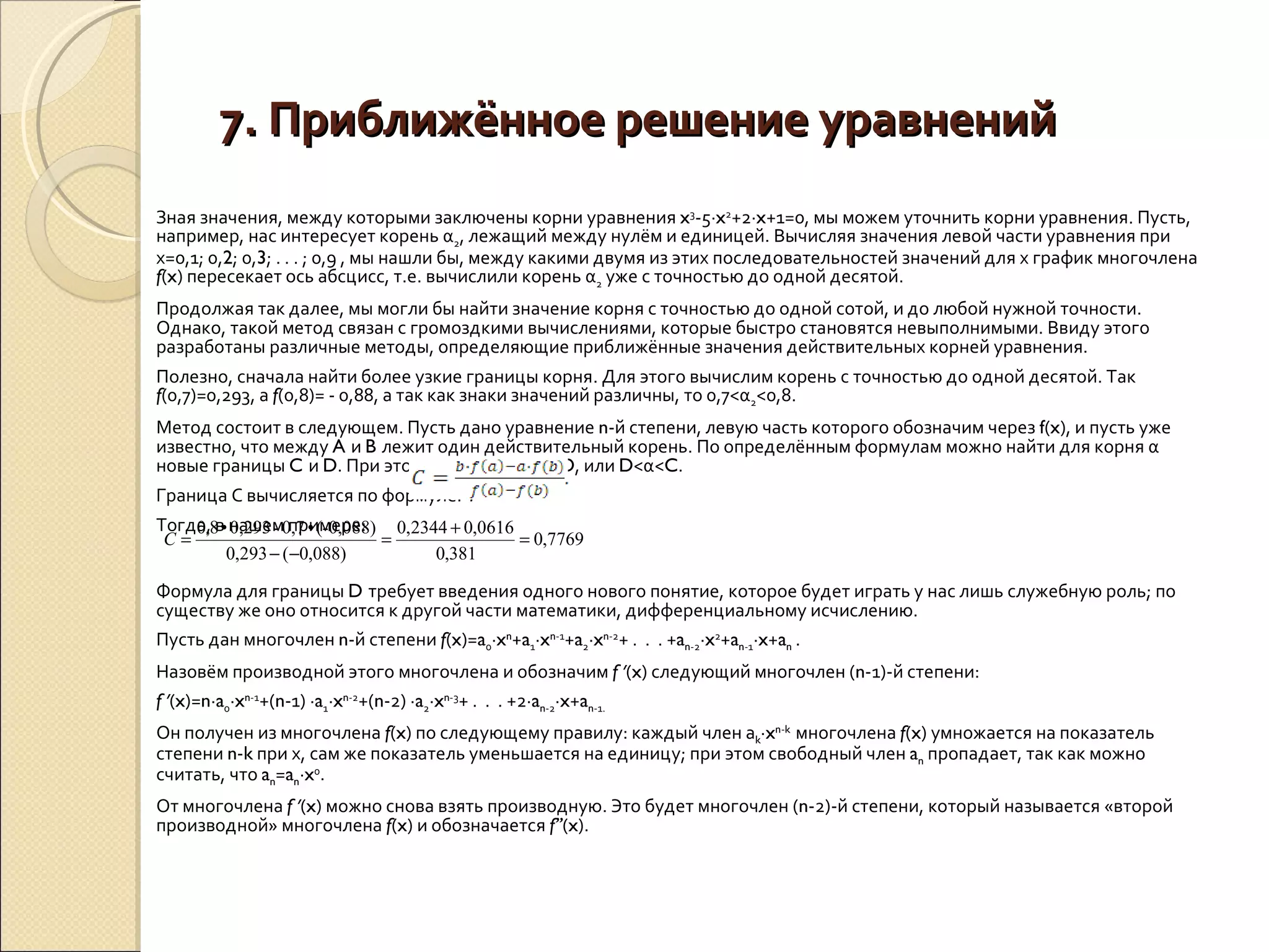 7. Приближённое решение уравнений Зная значения, между которыми заключены корни уравнения  x 3 -5∙ x 2 +2∙ x +1=0, мы можем уточнить корни уравнения. Пусть, например, нас интересует корень α 2 , лежащий между нулём и единицей. Вычисляя значения левой части уравнения при х=0,1; 0, 2 ; 0, 3 ; . . . ; 0,9 , мы нашли бы, между какими двумя из этих последовательностей значений для х график многочлена  f ( x ) пересекает ось абсцисс, т.е. вычислили корень α 2  уже с точностью до одной десятой. Продолжая так далее, мы могли бы найти значение корня с точностью до одной сотой, и до любой нужной точности. Однако, такой метод связан с громоздкими вычислениями, которые быстро становятся невыполнимыми. Ввиду этого разработаны различные методы, определяющие приближённые значения действительных корней уравнения. Полезно, сначала найти более узкие границы корня. Для этого вычислим корень с точностью до одной десятой. Так  f (0,7)=0,293, а  f (0,8)= - 0,88, а так как знаки значений различны, то 0,7<α 2 <0,8. Метод состоит в следующем. Пусть дано уравнение  n -й степени, левую часть которого обозначим через  f ( x ), и пусть уже известно, что между  A  и  B  лежит один действительный корень. По определённым формулам можно найти для корня α новые границы  C  и  D . При этом будет или  C <α< D , или  D <α< C . Граница С вычисляется по формуле:  . Тогда, в нашем примере: Формула для границы  D  требует введения одного нового понятие, которое будет играть у нас лишь служебную роль; по существу же оно относится к другой части математики, дифференциальному исчислению. Пусть дан многочлен  n -й степени  f ( x )= a 0 ∙ x n + a 1 ∙ x n -1 + a 2 ∙ x n -2 + .  .  . + a n -2 ∙ x 2 + a n -1 ∙ x + a n  . Назовём производной этого многочлена и обозначим  f  ’ ( x ) следующий многочлен ( n -1)-й степени: f  ’ ( x )= n ∙ a 0 ∙ x n -1 +( n -1) ∙ a 1 ∙ x n -2 +( n -2) ∙ a 2 ∙ x n -3 + .  .  . +2∙ a n -2 ∙ x + a n -1. Он получен из многочлена  f ( x ) по следующему правилу: каждый член а k ∙ x n - k   многочлена  f ( x ) умножается на показатель степени  n - k  при х, сам же показатель уменьшается на единицу; при этом свободный член  a n  пропадает, так как можно считать, что  a n = a n ∙ x 0 . От многочлена  f  ’ ( x ) можно снова взять производную. Это будет многочлен ( n -2)-й степени, который называется «второй производной» многочлена  f ( x ) и обозначается  f’’ ( x ). 