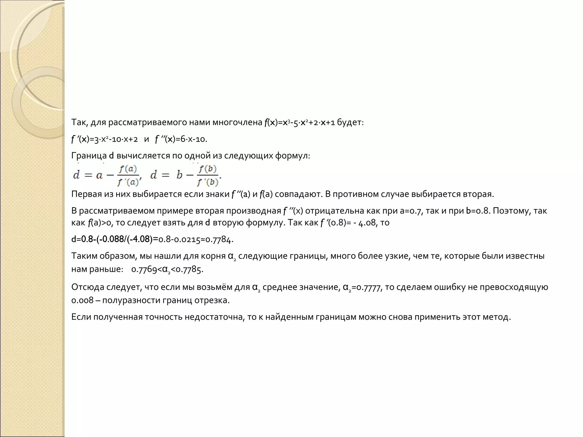 Так, для рассматриваемого нами многочлена  f ( x )= x 3 -5∙ x 2 +2∙ x +1 будет: f  ’ ( x )=3∙х 2 -10∙х+2  и  f  ’’ ( x )=6∙х-10. Граница  d  вычисляется по одной из следующих формул: Первая из них выбирается если знаки  f  ’’ ( a ) и  f (а) совпадают. В противном случае выбирается вторая. В рассматриваемом примере вторая производная  f  ’’ (х) отрицательна как при а=0.7, так и при  b =0.8. Поэтому, так как   f (а)>0, то следует взять для  d  вторую формулу. Так как  f  ’ (0.8)= - 4.08, то  d = 0.8-(-0.088/(-4.08)= 0.8-0.0215≈0.7784. Таким образом, мы нашли для корня  α 2  следующие границы, много более узкие, чем те, которые были известны нам раньше:  0.7769< α 2 <0.7785. Отсюда следует, что если мы возьмём для  α 2  среднее значение,  α 2 =0.7777, то сделаем ошибку не превосходящую 0.008 – полуразности границ отрезка. Если полученная точность недостаточна, то к найденным границам можно снова применить этот метод. 