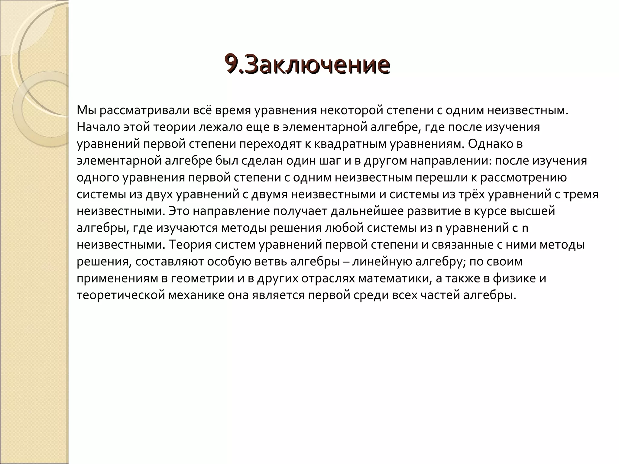 9. Заключение Мы рассматривали всё время уравнения некоторой степени с одним неизвестным. Начало этой теории лежало еще в элементарной алгебре, где после изучения уравнений первой степени переходят к квадратным уравнениям. Однако в элементарной алгебре был сделан один шаг и в другом направлении: после изучения одного уравнения первой степени с одним неизвестным перешли к рассмотрению системы из двух уравнений с двумя неизвестными и системы из трёх уравнений с тремя неизвестными. Это направление получает дальнейшее развитие в курсе высшей алгебры, где изучаются методы решения любой системы из  n  уравнений  c n  неизвестными. Теория систем уравнений первой степени и связанные с ними методы решения, составляют особую ветвь алгебры – линейную алгебру; по своим применениям в геометрии и в других отраслях математики, а также в физике и теоретической механике она является первой среди всех частей алгебры. 