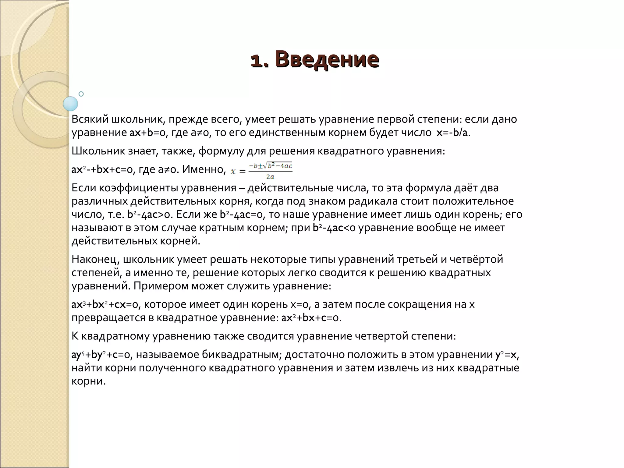 1. Введение Всякий школьник, прежде всего, умеет решать уравнение первой степени: если дано уравнение  ax + b =0, где а≠0, то его единственным корнем будет число  x =­ b/a . Школьник знает, также, формулу для решения квадратного уравнения: ax 2 ­+ bx + c =0, где а≠0. Именно,  Если коэффициенты уравнения – действительные числа, то эта формула даёт два различных действительных корня, когда под знаком радикала стоит положительное число, т.е.  b 2 -4 ac >0. Если же  b 2 -4 ac =0, то наше уравнение имеет лишь один корень; его называют в этом случае кратным корнем; при  b 2 -4 ac <0 уравнение вообще не имеет действительных корней. Наконец, школьник умеет решать некоторые типы уравнений третьей и четвёртой степеней, а именно те, решение которых легко сводится к решению квадратных уравнений. Примером может служить уравнение: ax 3 + bx 2 + cx =0, которое имеет один корень х=0, а затем после сокращения на х превращается в квадратное уравнение:  ax 2 + bx + c =0. К квадратному уравнению также сводится уравнение четвертой степени: ay 4 + by 2 + c =0, называемое биквадратным; достаточно положить в этом уравнении  y 2 = x , найти корни полученного квадратного уравнения и затем извлечь из них квадратные корни. 