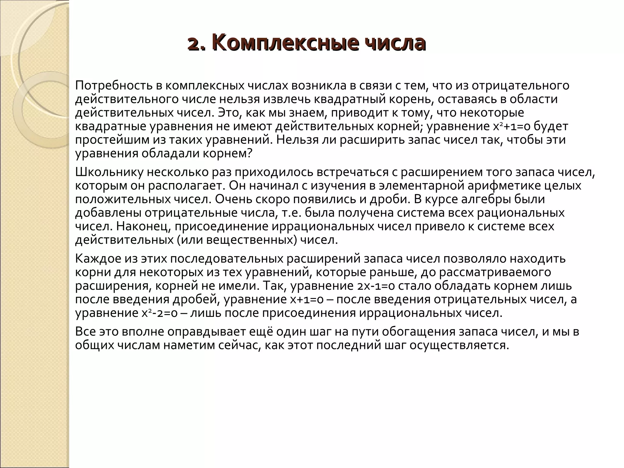 2. Комплексные числа Потребность в комплексных числах возникла в связи с тем, что из отрицательного действительного числе нельзя извлечь квадратный корень, оставаясь в области действительных чисел. Это, как мы знаем, приводит к тому, что некоторые квадратные уравнения не имеют действительных корней; уравнение х 2 +1=0 будет простейшим из таких уравнений. Нельзя ли расширить запас чисел так, чтобы эти уравнения обладали корнем? Школьнику несколько раз приходилось встречаться с расширением того запаса чисел, которым он располагает. Он начинал с изучения в элементарной арифметике целых положительных чисел. Очень скоро появились и дроби. В курсе алгебры были добавлены отрицательные числа, т.е. была получена система всех рациональных чисел. Наконец, присоединение иррациональных чисел привело к системе всех действительных (или вещественных) чисел. Каждое из этих последовательных расширений запаса чисел позволяло находить корни для некоторых из тех уравнений, которые раньше, до рассматриваемого расширения, корней не имели. Так, уравнение 2х-1=0 стало обладать корнем лишь после введения дробей, уравнение х+1=0 – после введения отрицательных чисел, а уравнение х 2 -2=0 – лишь после присоединения иррациональных чисел. Все это вполне оправдывает ещё один шаг на пути обогащения запаса чисел, и мы в общих числам наметим сейчас, как этот последний шаг осуществляется. 