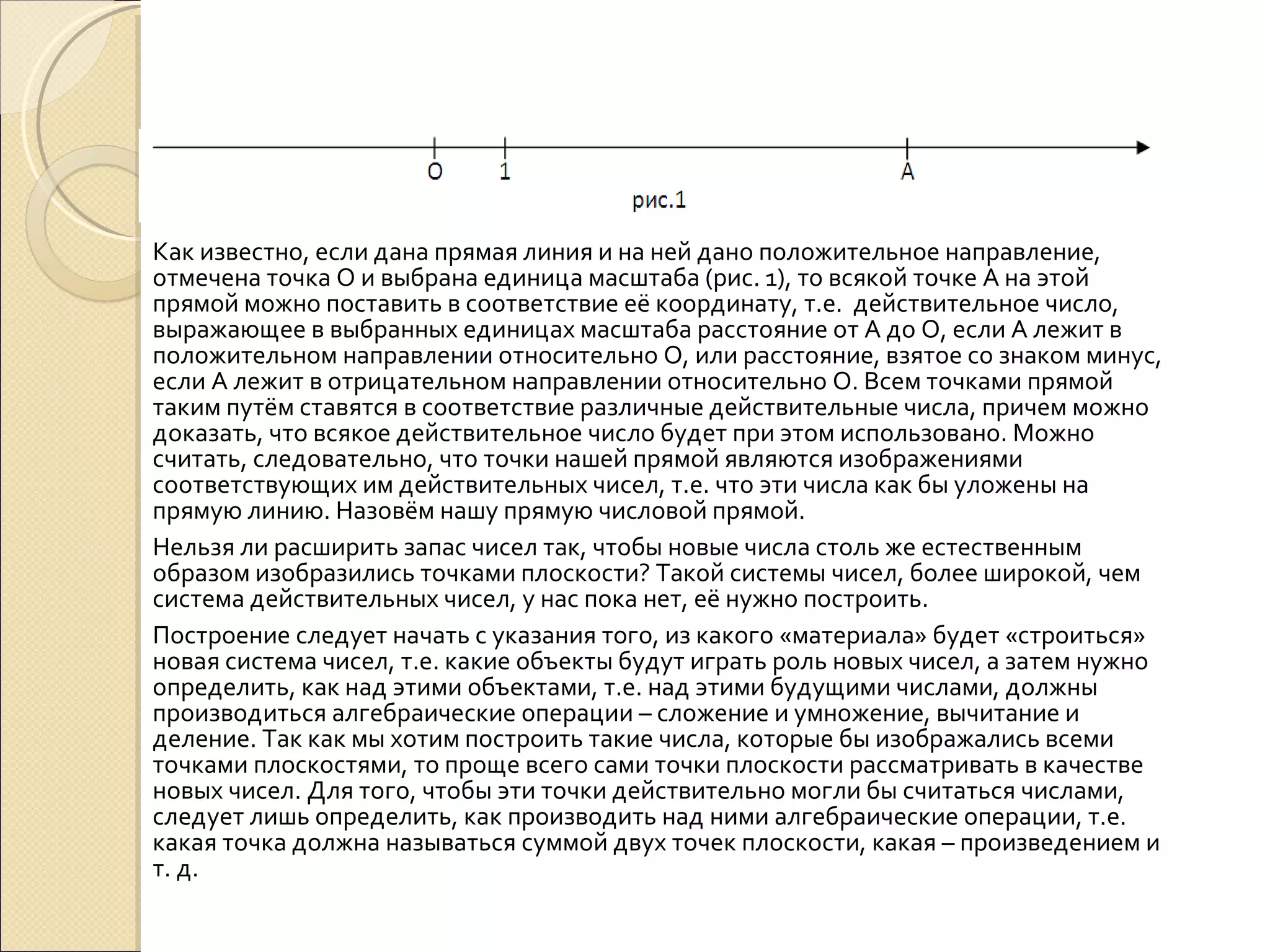 Как известно, если дана прямая линия и на ней дано положительное направление, отмечена точка О и выбрана единица масштаба (рис. 1), то всякой точке А на этой прямой можно поставить в соответствие её координату, т.е.  действительное число, выражающее в выбранных единицах масштаба расстояние от А до О, если А лежит в положительном направлении относительно О, или расстояние, взятое со знаком минус, если А лежит в отрицательном направлении относительно О. Всем точками прямой таким путём ставятся в соответствие различные действительные числа, причем можно доказать, что всякое действительное число будет при этом использовано. Можно считать, следовательно, что точки нашей прямой являются изображениями соответствующих им действительных чисел, т.е. что эти числа как бы уложены на прямую линию. Назовём нашу прямую числовой прямой. Нельзя ли расширить запас чисел так, чтобы новые числа столь же естественным образом изобразились точками плоскости? Такой системы чисел, более широкой, чем система действительных чисел, у нас пока нет, её нужно построить. Построение следует начать с указания того, из какого «материала» будет «строиться» новая система чисел, т.е. какие объекты будут играть роль новых чисел, а затем нужно определить, как над этими объектами, т.е. над этими будущими числами, должны производиться алгебраические операции – сложение и умножение, вычитание и деление. Так как мы хотим построить такие числа, которые бы изображались всеми точками плоскостями, то проще всего сами точки плоскости рассматривать в качестве новых чисел. Для того, чтобы эти точки действительно могли бы считаться числами, следует лишь определить, как производить над ними алгебраические операции, т.е. какая точка должна называться суммой двух точек плоскости, какая – произведением и т. д. 