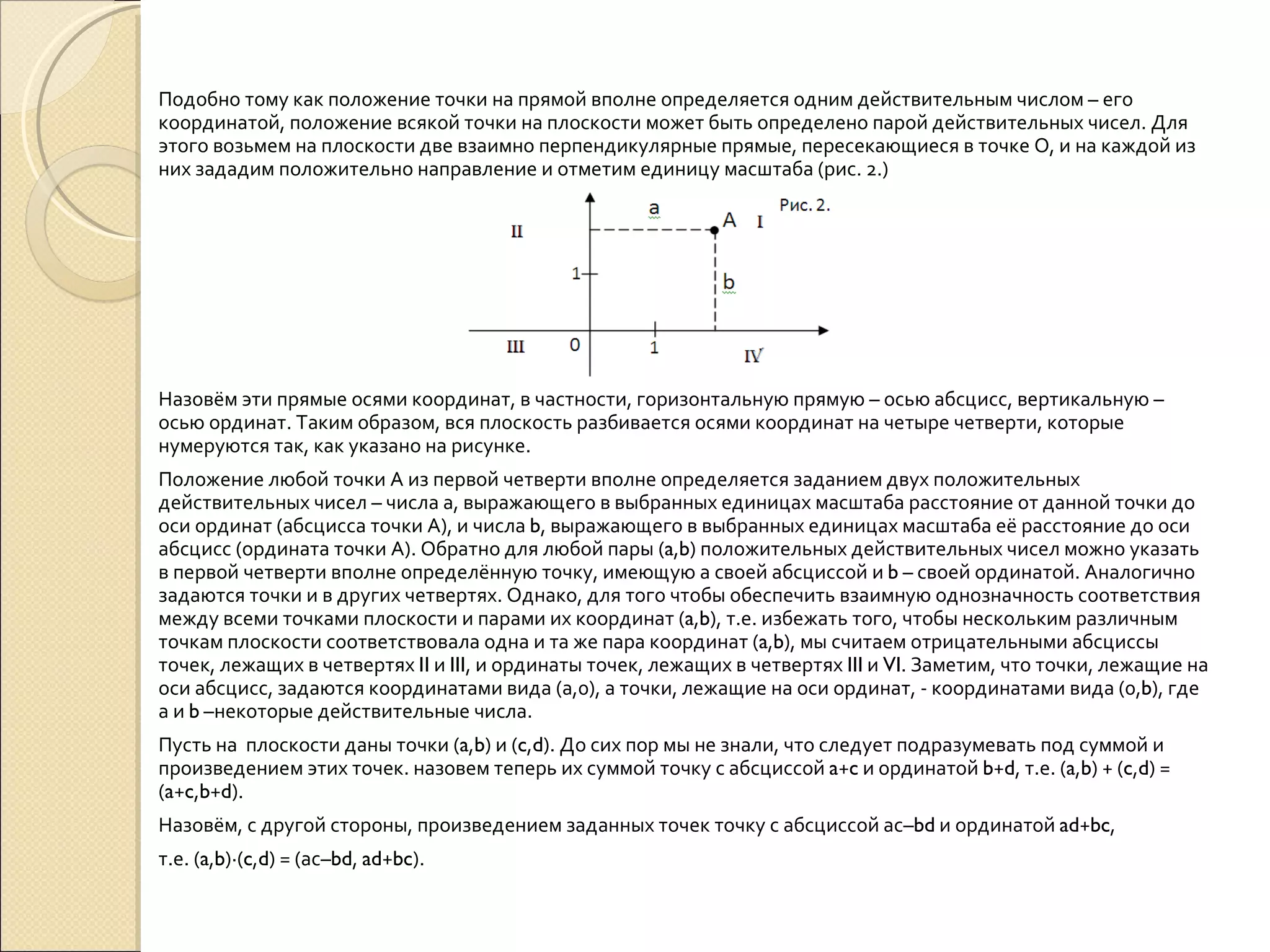 Подобно тому как положение точки на прямой вполне определяется одним действительным числом – его координатой, положение всякой точки на плоскости может быть определено парой действительных чисел. Для этого возьмем на плоскости две взаимно перпендикулярные прямые, пересекающиеся в точке О, и на каждой из них зададим положительно направление и отметим единицу масштаба (рис. 2.) Назовём эти прямые осями координат, в частности, горизонтальную прямую – осью абсцисс, вертикальную – осью ординат. Таким образом, вся плоскость разбивается осями координат на четыре четверти, которые нумеруются так, как указано на рисунке.  Положение любой точки А из первой четверти вполне определяется заданием двух положительных действительных чисел – числа а, выражающего в выбранных единицах масштаба расстояние от данной точки до оси ординат (абсцисса точки А), и числа  b , выражающего в выбранных единицах масштаба её расстояние до оси абсцисс (ордината точки А). Обратно для любой пары ( a , b ) положительных действительных чисел можно указать в первой четверти вполне определённую точку, имеющую а своей абсциссой и  b  – своей ординатой. Аналогично задаются точки и в других четвертях. Однако, для того чтобы обеспечить взаимную однозначность соответствия между всеми точками плоскости и парами их координат ( a , b ), т.е. избежать того, чтобы нескольким различным точкам плоскости соответствовала одна и та же пара координат ( a , b ), мы считаем отрицательными абсциссы точек, лежащих в четвертях  II  и  III , и ординаты точек, лежащих в четвертях  III  и  VI . Заметим, что точки, лежащие на оси абсцисс, задаются координатами вида (а,0), а точки, лежащие на оси ординат, - координатами вида (0, b ), где а и  b  –некоторые действительные числа. Пусть на  плоскости даны точки ( a , b ) и ( c , d ). До сих пор мы не знали, что следует подразумевать под суммой и произведением этих точек. назовем теперь их суммой точку с абсциссой  a + c  и ординатой  b + d , т.е. ( a , b ) + ( c , d ) = ( a + c , b + d ). Назовём, с другой стороны, произведением заданных точек точку с абсциссой ас– bd  и ординатой  ad + bc , т.е. ( a , b )∙( c , d ) = (ас– bd ,  ad + bc ). 