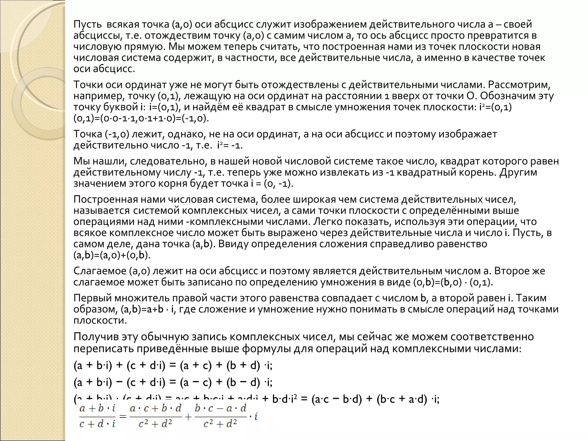 Пусть  всякая точка ( a ,0) оси абсцисс служит изображением действительного числа а – своей абсциссы, т.е. отождествим точку (а,0) с самим числом а, то ось абсцисс просто превратится в числовую прямую. Мы можем теперь считать, что построенная нами из точек плоскости новая числовая система содержит, в частности, все действительные числа, а именно в качестве точек оси абсцисс. Точки оси ординат уже не могут быть отождествлены с действительными числами. Рассмотрим, например, точку (0,1), лежащую на оси ординат на расстоянии 1 вверх от точки О. Обозначим эту точку буквой  i :  i =(0,1), и найдём её квадрат в смысле умножения точек плоскости:  i 2 =(0,1)(0,1)=(0∙0-1∙1,0∙1+1∙0)=(-1,0). Точка (-1,0) лежит, однако, не на оси ординат, а на оси абсцисс и поэтому изображает действительно число -1, т.е.  i 2 = -1. Мы нашли, следовательно, в нашей новой числовой системе такое число, квадрат которого равен действительному числу -1, т.е. теперь уже можно извлекать из -1 квадратный корень. Другим значением этого корня будет точка  i  = (0, -1). Построенная нами числовая система, более широкая чем система действительных чисел, называется   системой комплексных чисел, а сами точки плоскости с определёнными выше операциями над ними -комплексными числами. Легко показать, используя эти операции, что всякое комплексное число может быть выражено через действительные числа и число  i . Пусть, в самом деле, дана точка ( a , b ). Ввиду определения сложения справедливо равенство ( a , b )=( a ,0)+(0, b ). Слагаемое (а,0) лежит на оси абсцисс и поэтому является действительным числом а. Второе же слагаемое может быть записано по определению умножения в виде (0, b )=( b ,0) ∙ (0,1). Первый множитель правой части этого равенства совпадает с числом  b , а второй равен  i . Таким образом, ( a , b )= a + b  ∙  i , где сложение и умножение нужно понимать в смысле операций над точками плоскости. Получив эту обычную запись комплексных чисел, мы сейчас же можем соответственно переписать приведённые выше формулы для операций над комплексными числами: (a + b∙i) + (c + d∙i) = (a + c) + (b + d) ∙i; (a + b∙i) − (c + d∙i) = (a − c) + (b − d) ∙i; (a + b∙i) ∙ (c + d∙i) = a∙c + b∙c∙i + a∙d∙i + b∙d∙i 2  = (a∙c − b∙d) + (b∙c + a∙d) ∙i; 