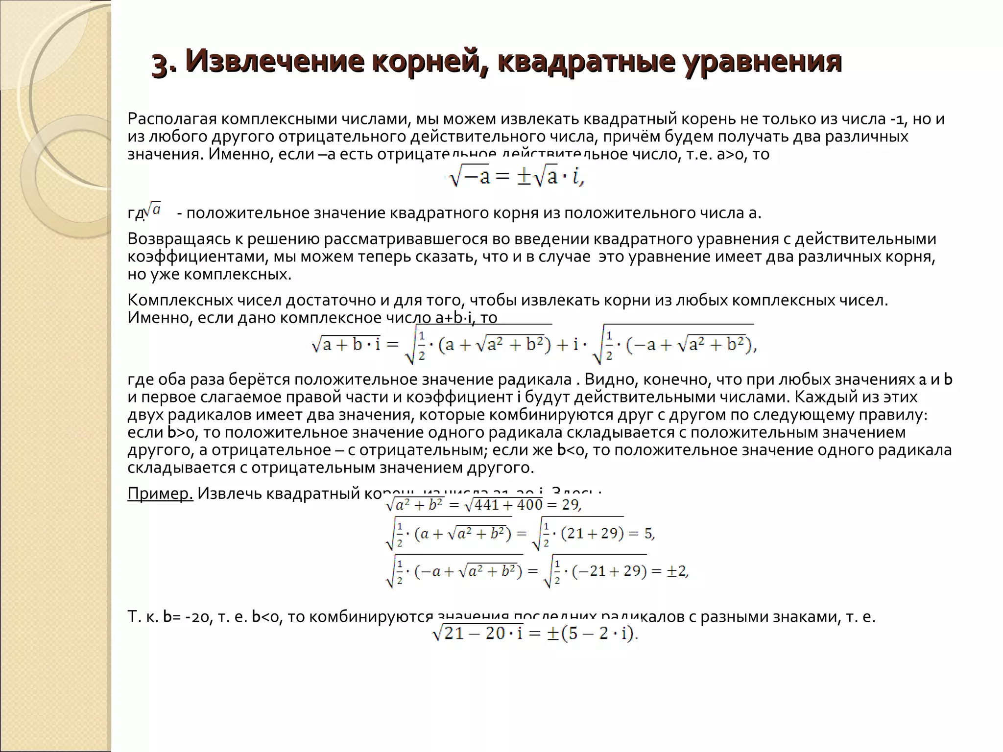3. Извлечение корней, квадратные уравнения Располагая комплексными числами, мы можем извлекать квадратный корень не только из числа -1, но и из любого другого отрицательного действительного числа, причём будем получать два различных значения. Именно, если –а есть отрицательное действительное число, т.е. а>0, то где  - положительное значение квадратного корня из положительного числа а. Возвращаясь к решению рассматривавшегося во введении квадратного уравнения с действительными коэффициентами, мы можем теперь сказать, что и в случае  это уравнение имеет два различных корня, но уже комплексных.  Комплексных чисел достаточно и для того, чтобы извлекать корни из любых комплексных чисел. Именно, если дано комплексное число a+b∙ i , то  где оба раза берётся положительное значение радикала . Видно, конечно, что при любых значениях  a  и  b  и первое слагаемое правой части и коэффициент  i  будут действительными числами. Каждый из этих двух радикалов имеет два значения, которые комбинируются друг с другом по следующему правилу: если  b >0, то положительное значение одного радикала складывается с положительным значением другого, а отрицательное – с отрицательным; если же  b <0, то положительное значение одного радикала складывается с отрицательным значением другого. Пример.  Извлечь квадратный корень из числа 21-20∙ i . Здесь: Т. к.  b = -20, т. е.  b <0, то комбинируются значения последних радикалов с разными знаками, т. е.  