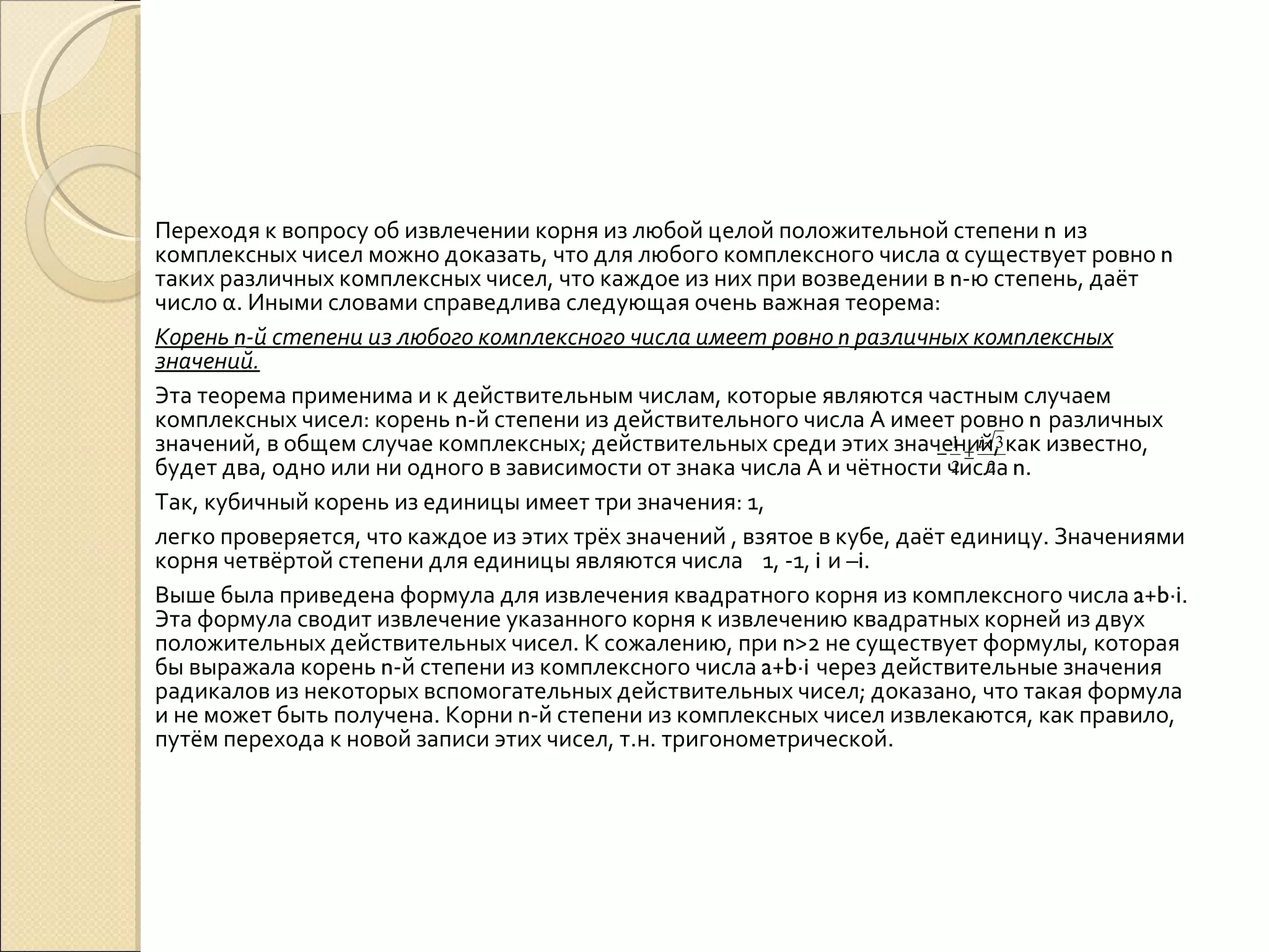 Переходя к вопросу об извлечении корня из любой целой положительной степени  n  из комплексных чисел можно доказать, что для любого комплексного числа α существует ровно  n  таких различных комплексных чисел, что каждое из них при возведении в  n -ю степень, даёт число α. Иными словами справедлива следующая очень важная теорема: Корень  n -й степени из любого комплексного числа имеет ровно  n  различных комплексных значений. Эта теорема применима и к действительным числам, которые являются частным случаем комплексных чисел: корень  n -й степени из действительного числа А имеет ровно  n  различных значений, в общем случае комплексных; действительных среди этих значений, как известно, будет два, одно или ни одного в зависимости от знака числа А и чётности числа  n . Так, кубичный корень из единицы имеет три значения: 1,  легко проверяется, что каждое из этих трёх значений , взятое в кубе, даёт единицу. Значениями корня четвёртой степени для единицы являются числа  1, -1,  i  и – i . Выше была приведена формула для извлечения квадратного корня из комплексного числа  a + b ∙ i . Эта формула сводит извлечение указанного корня к извлечению квадратных корней из двух положительных действительных чисел. К сожалению, при  n >2 не существует формулы, которая бы выражала корень  n -й степени из комплексного числа  a + b ∙ i  через действительные значения радикалов из некоторых вспомогательных действительных чисел; доказано, что такая формула и не может быть получена. Корни  n -й степени из комплексных чисел извлекаются, как правило, путём перехода к новой записи этих чисел, т.н. тригонометрической. 