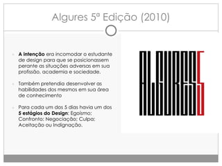 Algures 5ª Edição (2010)

● A intenção era incomodar o estudante

de design para que se posicionassem
perante as situações adversas em sua
profissão, academia e sociedade.

● Também pretendia desenvolver as

habilidades dos mesmos em sua área
de conhecimento

● Para cada um dos 5 dias havia um dos

5 estágios do Design: Egoísmo;
Confronto: Negociação; Culpa;
Aceitação ou Indignação.

 