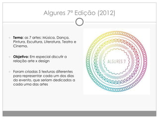 Algures 7ª Edição (2012)

● Tema: as 7 artes: Música, Dança,
Pintura, Escultura, Literatura, Teatro e
Cinema.
● Objetivo: Em especial discutir a
relação arte x design
● Foram criadas 5 texturas diferentes
para representar cada um dos dias
do evento, que seriam dedicados a
cada uma das artes

 