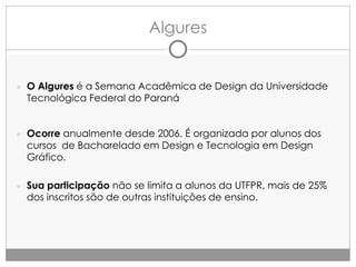 Algures

● O Algures é a Semana Acadêmica de Design da Universidade

Tecnológica Federal do Paraná

● Ocorre anualmente desde 2006. É organizada por alunos dos

cursos de Bacharelado em Design e Tecnologia em Design
Gráfico.

● Sua participação não se limita a alunos da UTFPR, mais de 25%

dos inscritos são de outras instituições de ensino.

 