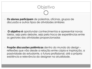 Objetivo
● Os alunos participam de palestras, oficinas, grupos de

discussão e outros tipos de atividades similares

● O objetivo é aprofundar conhecimentos e apresentar novas

ideias, seja pelo debate, seja pela troca de experiências entre
os gestores das atividades proporcionadas

● Propõe discussões polêmicas dentro do mundo do design -

reflexões que vão desde a relação entre cópia e inspiração, a
passividade do estudante, o futuro profissional, até a própria
existência e relevância do designer na atualidade.

 