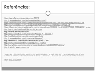 Referências:
https://www.facebook.com/AlguresUTFPR
http://cargocollective.com/pedroserighelli/Algures-5
https://www.dropbox.com/s/ugxsgvt6rzdx7o8/programa%C3%A7%C3%A3o%20algures8%20.pdf
https://www.dropbox.com/s/ugxsgvt6rzdx7o8/programação%20algures8%20.pdf
https://fbcdn-sphotos-c-a.akamaihd.net/hphotos-ak-ash2/538832_344260902276828_1377426761_n.jpg
http://issuu.com/pserighelli/docs/guia_algures
http://matheusmantovani.com
http://cargocollective.com/lumayume/Algures-7 -- algures 7
http://butilheirodotcom.wordpress.com/portfolio/
http://cargocollective.com/lumayume/Algures-7
http://www.flickr.com/photos/carlosbauer/3514532384/
http://www.wregis.com.br/wregis/algures4/--4/5/6///
http://www.flickr.com/photos/fernandasantosdesign/5054995786/lightbox/
http://cadutfpr.wordpress.com/

Trabalho Desenvolvido pela aluna Deisi Motter, 3º Período do Curso de Design Gráfico
Prof: Claudia Bordin

 