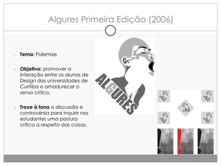 Algures Primeira Edição (2006)

● Tema: Polemize

● Objetivo: promover a

interação entre os alunos de
Design das universidades de
Curitiba e amadurecer o
senso crítico.

● Troxe à tona a discussão e

controvérsia para inquirir nos
estudantes uma postura
crítica a respeito das coisas.

 
