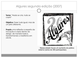Algures segunda edição (2007)
● Tema: “Nada se cria, tudo se

copia”

● Objetivo: Fazer tudo igual, mas de

um jeito diferente.

● Propôs uma reflexão a respeito da

inovação e cópia dentro do
design, de maneira lúdica,
transformando o ineditismo em
clichê.

● Nessa edição houve um aumento do público

externo (cerca de 300 participantes).

 