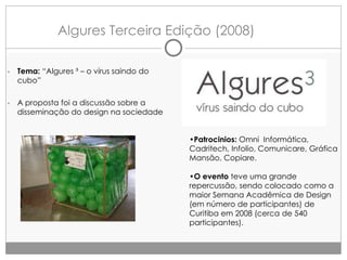 Algures Terceira Edição (2008)
•

Tema: “Algures ³ – o vírus saindo do
cubo”

•

A proposta foi a discussão sobre a
disseminação do design na sociedade
•Patrocinios: Omni Informática,
Cadritech, Infolio, Comunicare, Gráfica
Mansão, Copiare.
•O evento teve uma grande
repercussão, sendo colocado como a
maior Semana Acadêmica de Design
(em número de participantes) de
Curitiba em 2008 (cerca de 540
participantes).

 