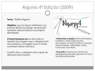 Algures 4ª Edição (2009)
● Tema: “Reflita Algures”
● Objetivo: que os alunos refletissem sua

postura diante do Design, levantando
questões relacionadas à sua própria
identidade.

● O tema baseava-se na discussão à

•Patrocínios e apoios: Omni Informática,
Cadritech, Adsive Sign Solution,
Tecnicópias, Livrarias Curitiba, Inventário,
Dupla D Design, ABCDesign, Infólio,
Canecaria, Econtexto

● A partir disso, o designer seria capaz de

•O evento manteve seu número de
participantes elevado, girando em torno
dos 500 participantes.

respeito da imagem que o designer tem
de si próprio e a imagem que os outros
constroem desse indivíduo

derrubar preconceitos.

 