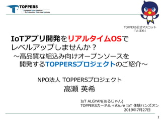 IoTアプリ開発をリアルタイムOSで
レベルアップしませんか？
～高品質な組込み向けオープンソースを
開発するTOPPERSプロジェクトのご紹介～
NPO法人 TOPPERSプロジェクト
高瀬 英希
1
TOPPERS公式マスコット
「とぱめ」
IoT ALGYAN(あるじゃん)
TOPPERSカーネル＋Azure IoT 体験ハンズオン
2019年7月27日
 