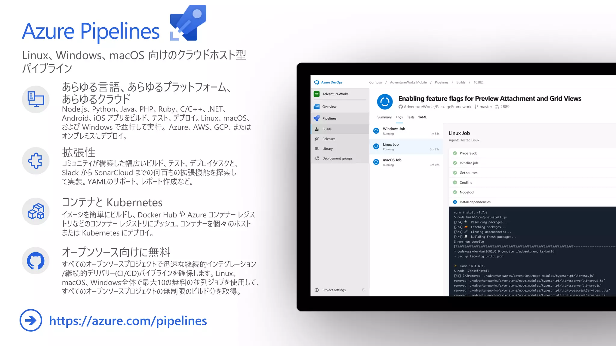 Linux、Windows、macOS 向けのクラウドホスト型
パイプライン
Azure Pipelines
あらゆる言語、あらゆるプラットフォーム、
あらゆるクラウド
Node.js、Python、Java、PHP、Ruby、C/C++、.NET、
Android、iOS アプリをビルド、テスト、デプロイ。Linux、macOS、
および Windows で並行して実行。 Azure、AWS、GCP、または
オンプレミスにデプロイ。
拡張性
コミュニティが構築した幅広いビルド、テスト、デプロイタスクと、
Slack から SonarCloud までの何百もの拡張機能を探索し
て実装。YAMLのサポート、レポート作成など。
オープンソース向けに無料
すべてのオープンソースプロジェクトで迅速な継続的インテグレーション
/継続的デリバリー(CI/CD)パイプラインを確保します。Linux、
macOS、Windows全体で最大10の無料の並列ジョブを使用して、
すべてのオープンソースプロジェクトの無制限のビルド分を取得。
https://azure.com/pipelines
➔
コンテナと Kubernetes
イメージを簡単にビルドし、Docker Hub や Azure コンテナー レジス
トリなどのコンテナー レジストリにプッシュ。コンテナーを個々のホスト
または Kubernetes にデプロイ。
 