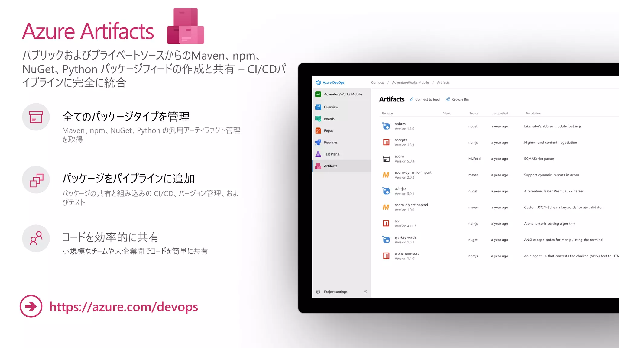 パブリックおよびプライベートソースからのMaven、npm、
NuGet、Python パッケージフィードの作成と共有 – CI/CDパ
イプラインに完全に統合
Azure Artifacts
全てのパッケージタイプを管理
Maven、npm、NuGet、Python の汎用アーティファクト管理
を取得
パッケージをパイプラインに追加
パッケージの共有と組み込みの CI/CD、バージョン管理、およ
びテスト
コードを効率的に共有
小規模なチームや大企業間でコードを簡単に共有
https://azure.com/devops
➔
 