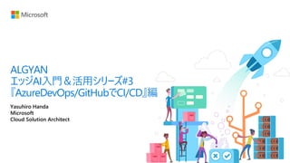 Yasuhiro Handa
Microsoft
Cloud Solution Architect
ALGYAN
エッジAI入門＆活用シリーズ#3
『AzureDevOps/GitHubでCI/CD』編
 