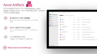 パブリックおよびプライベートソースからのMaven、npm、
NuGet、Python パッケージフィードの作成と共有 – CI/CDパ
イプラインに完全に統合
Azure Artifacts
全てのパッケージタイプを管理
Maven、npm、NuGet、Python の汎用アーティファクト管理
を取得
パッケージをパイプラインに追加
パッケージの共有と組み込みの CI/CD、バージョン管理、およ
びテスト
コードを効率的に共有
小規模なチームや大企業間でコードを簡単に共有
https://azure.com/devops
➔
 