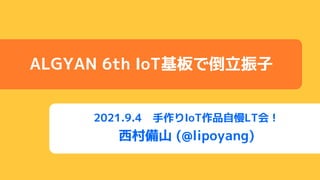 2021.9.4 手作りIoT作品自慢LT会！
西村備山 (@lipoyang)
ALGYAN 6th IoT基板で倒立振子
 