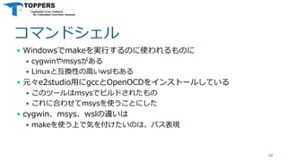 コマンドシェル
 Windowsでmakeを実行するのに使われるものに
 cygwinやmsysがある
 Linuxと互換性の高いwslもある
 元々e2studio用にgccとOpenOCDをインストールしている
 このツールはmsysでビルドされたもの
 これに合わせてmsysを使うことにした
 cygwin、msys、wslの違いは
 makeを使う上で気を付けたいのは、パス表現
10
 
