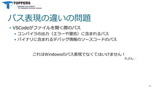 パス表現の違いの問題
 VSCodeがファイルを開く際のパス
 コンパイラの出力（エラーや警告）に含まれるパス
 バイナリに含まれるデバッグ情報のソースコードのパス
12
これはWindowsのパス表現でなくてはいけません！
たぶん…
 