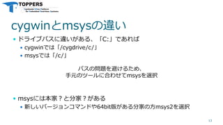 cygwinとmsysの違い
 ドライブパスに違いがある、「C:」であれば
 cygwinでは「/cygdrive/c/」
 msysでは「/c/」
 msysには本家？と分家？がある
 新しいバージョンコマンドや64bit版がある分家の方msys2を選択
13
パスの問題を避けるため、
手元のツールに合わせてmsysを選択
 