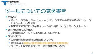 ツールについての覚え書き
 msys2
 パッケージマネージャ「pacman」で、システムの更新や追加パッケージ
のインストールが可能
 TOPPERSではコンフィギュレーション用に「ruby」をインストール
 arm-none-eabi-gcc
 この資料のバージョンより新しいものがある
 OpenOCD
 この資料ではunofficial版を使っていた
 official版はhttp://openocd.org/getting-openocd/
 ターゲット設定のスクリプトに互換性がないかも…
15
 