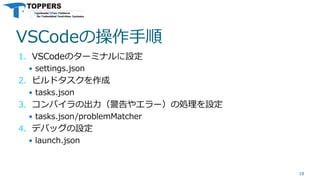 VSCodeの操作手順
1. VSCodeのターミナルに設定
 settings.json
2. ビルドタスクを作成
 tasks.json
3. コンパイラの出力（警告やエラー）の処理を設定
 tasks.json/problemMatcher
4. デバッグの設定
 launch.json
18
 