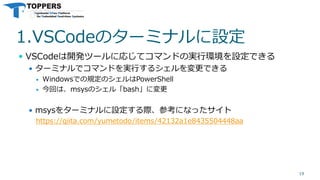 1.VSCodeのターミナルに設定
 VSCodeは開発ツールに応じてコマンドの実行環境を設定できる
 ターミナルでコマンドを実行するシェルを変更できる
 Windowsでの規定のシェルはPowerShell
 今回は、msysのシェル「bash」に変更
 msysをターミナルに設定する際、参考になったサイト
https://qiita.com/yumetodo/items/42132a1e8435504448aa
19
 