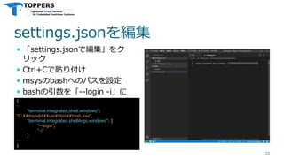 settings.jsonを編集
 「settings.jsonで編集」をク
リック
 Ctrl+Cで貼り付け
 msysのbashへのパスを設定
 bashの引数を「--login -i」に
22
{
…
"terminal.integrated.shell.windows":
"C:¥¥msys64¥¥usr¥¥bin¥¥bash.exe",
"terminal.integrated.shellArgs.windows": [
"--login",
"-i"
]
…
}
 