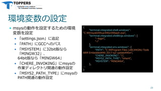 環境変数の設定
 msysの動作を設定するための環境
変数を設定
 「settings.json」に追記
 「PATH」にGCCへのパス
 「MSYSTEM」に32bit版なら
「MINGW32」、
64bit版なら「MINGW64」
 「CHERE_INVOKING」にmsysの
作業ディレクトリ関連の動作設定
 「MSYS2_PATH_TYPE」にmsysの
PATH関連の動作設定
23
{
"terminal.integrated.shell.windows":
"C:¥¥msys64¥¥usr¥¥bin¥¥bash.exe",
"terminal.integrated.shellArgs.windows": [
"--login",
"-i"
],
"terminal.integrated.env.windows": {
“PATH": "C:¥¥Program Files (x86)¥¥GNU Tools
ARM Embedded¥¥6 2017-q2-update¥¥bin",
"CHERE_INVOKING": "1",
"MSYS2_PATH_TYPE": "inherit",
"MSYSTEM": "MINGW64",
},
…
}
 