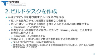 2.ビルドタスクを作成
 makeコマンドを呼び出すビルドタスクを作る
 ビルドと出力ファイルを削除する動作２つを作る
 ビルドはターミナルで「make -j all」と入力するのと同じ動作とする
 「build app」という名前とする
 出力ファイルを削除するにはターミナルで「make -j clear」と入力する
のと同じ動作とする
 「clear app」という名前とする
 ちなみに「-j」はCPUのコア数分で並列実行するための指定
 マルチコアなPCでは、makeが高速になる
 弊害として、並列に実行したコンパイラの出力が混ざってしまい、ファイルパスが
特定できないことがある
26
 