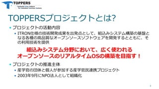 TOPPERSプロジェクトとは?
 プロジェクトの活動内容
 ITRON仕様の技術開発成果を出発点として、組込みシステム構築の基盤と
なる各種の高品質なオープンソースソフトウェアを開発するとともに、そ
の利用技術を提供
 プロジェクトの推進主体
 産学官の団体と個人が参加する産学官民連携プロジェクト
 2003年9月にNPO法人として組織化
3
組込みシステム分野において、広く使われる
オープンソースのリアルタイムOSの構築を目指す！
 