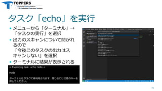 タスク「echo」を実行
 メニューから「ターミナル」→
「タスクの実行」を選択
 出力のスキャンについて聞かれ
るので
「今後このタスクの出力はス
キャンしない」を選択
 ターミナルに結果が表示される
31
> Executing task: echo Hello <
Hello
ターミナルはタスクで再利用されます、閉じるには任意のキーを
押してください。
 