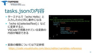 tasks.jsonの内容
 ターミナルで「echo Hello」と
入力したのと同じ動作になる
 「echo ${selectedText}」など
に変更すると、
VSCodeで用意されている変数の
内容が確認できる
32
{
// See
https://go.microsoft.com/fwlink/?LinkId=733558
// for the documentation about the tasks.json format
"version": "2.0.0",
"tasks": [
{
"label": "echo",
"type": "shell",
"command": "echo Hello“,
"problemMatcher": []
}
]
}
 変数の種類については下記参照
https://code.visualstudio.com/docs/editor/variables-reference
 