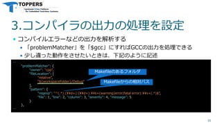 3.コンパイラの出力の処理を設定
 コンパイルエラーなどの出力を解析する
 「problemMatcher」を「$gcc」にすればGCCの出力を処理できる
 少し違った動作をさせたいときは、下記のように記述
35
…
"problemMatcher": {
"owner": "cpp",
"fileLocation": [
"relative",
"${workspaceFolder}/Debug"
],
"pattern": {
"regexp": "^(.*):(¥¥d+):(¥¥d+):¥¥s+(warning|error|fatal error):¥¥s+(.*)$",
"file": 1, "line": 2, "column": 3, "severity": 4, "message": 5
}
},
…
Makefileのあるフォルダ
Makefileからの相対パス
 