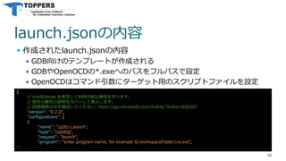 launch.jsonの内容
 作成されたlaunch.jsonの内容
 GDB向けのテンプレートが作成される
 GDBやOpenOCDの*.exeへのパスをフルパスで設定
 OpenOCDはコマンド引数にターゲット用のスクリプトファイルを設定
40
{
// IntelliSense を使用して利用可能な属性を学べます。
// 既存の属性の説明をホバーして表示します。
// 詳細情報は次を確認してください: https://go.microsoft.com/fwlink/?linkid=830387
"version": "0.2.0",
"configurations": [
{
"name": "(gdb) Launch",
"type": "cppdbg",
"request": "launch",
"program": "enter program name, for example ${workspaceFolder}/a.exe",
…
 